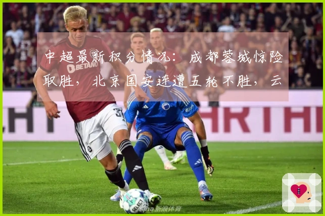 中超最新积分情况：成都蓉城惊险取胜，北京国安连遭五轮不胜，云南玉昆惨败
