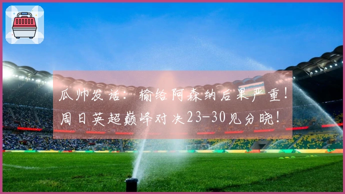 瓜帅发话：输给阿森纳后果严重！周日英超巅峰对决23-30见分晓！