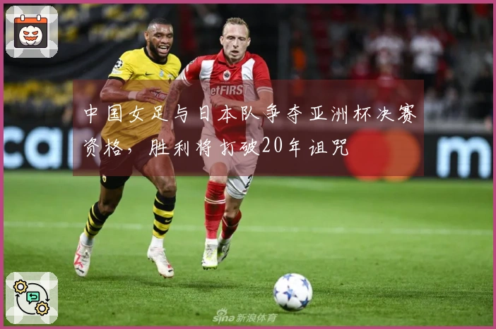 中国女足与日本队争夺亚洲杯决赛资格，胜利将打破20年诅咒