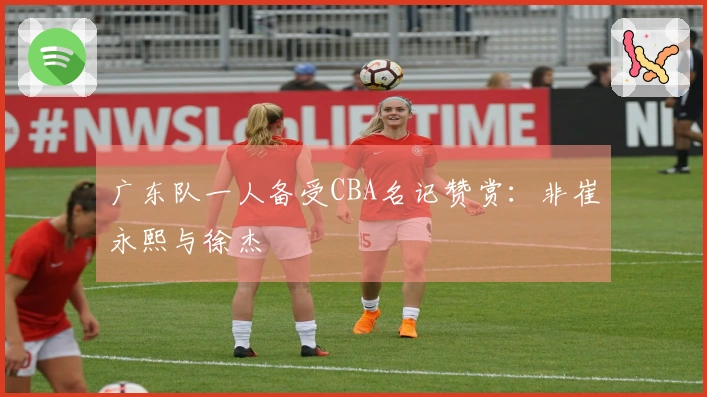 广东队一人备受CBA名记赞赏：非崔永熙与徐杰