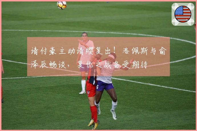 请付豪主动请缨复出！洛佩斯与俞泽辰畅谈，复仇之战备受期待