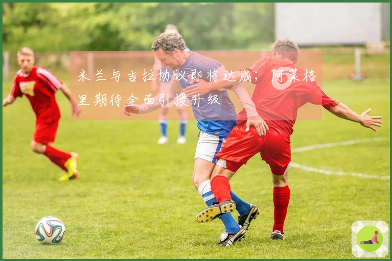 米兰与吉拉协议即将达成；阿莱格里期待全面引援升级