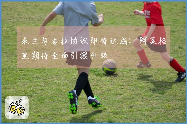 米兰与吉拉协议即将达成；阿莱格里期待全面引援升级