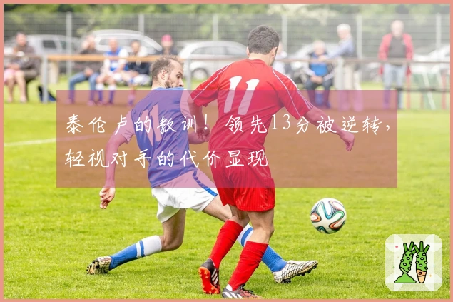 泰伦卢的教训！领先13分被逆转，轻视对手的代价显现