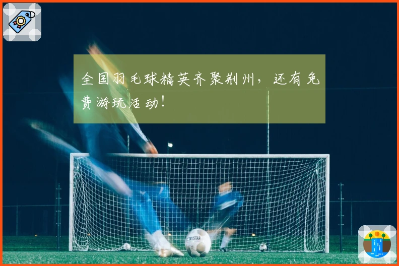 全国羽毛球精英齐聚荆州，还有免费游玩活动！