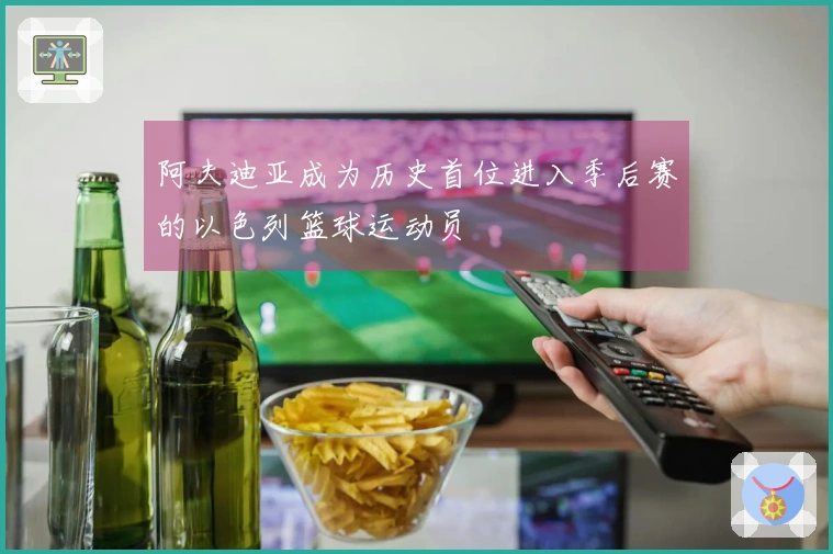 阿夫迪亚成为历史首位进入季后赛的以色列篮球运动员