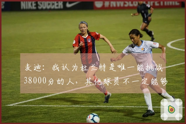 麦迪：我认为杜兰特是唯一能挑战38000分的人，其他球员不一定能够实现