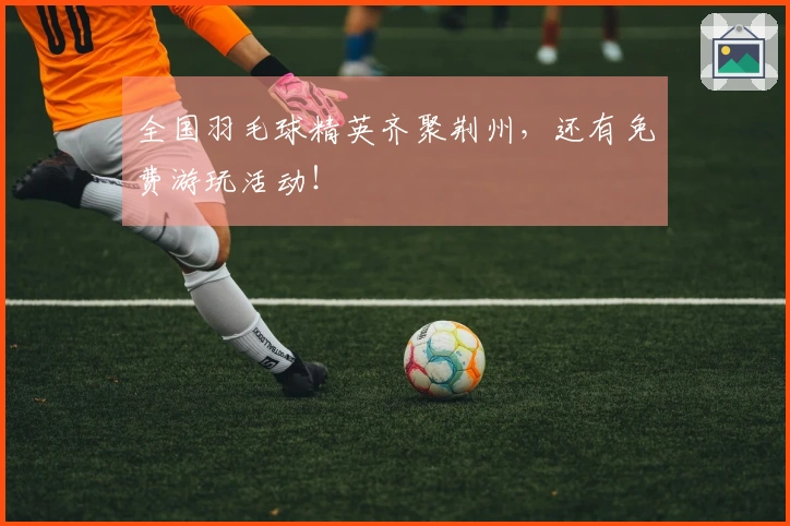 全国羽毛球精英齐聚荆州，还有免费游玩活动！