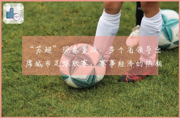 “苏超”现象蔓延，多个省领导出席城市足球联赛，赛事经济的热潮能持续多久？