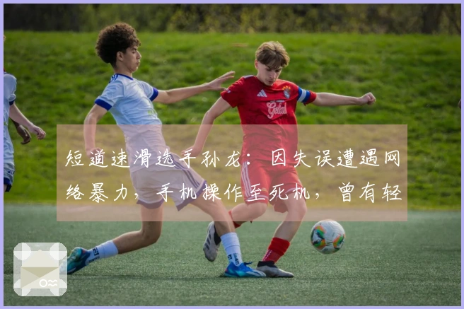 短道速滑选手孙龙：因失误遭遇网络暴力，手机操作至死机，曾有轻生念头