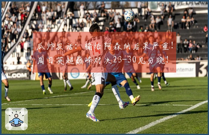 瓜帅发话：输给阿森纳后果严重！周日英超巅峰对决23-30见分晓！