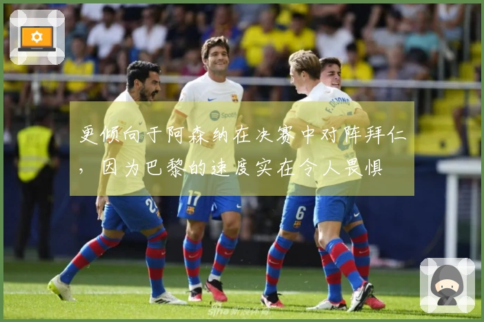 更倾向于阿森纳在决赛中对阵拜仁，因为巴黎的速度实在令人畏惧