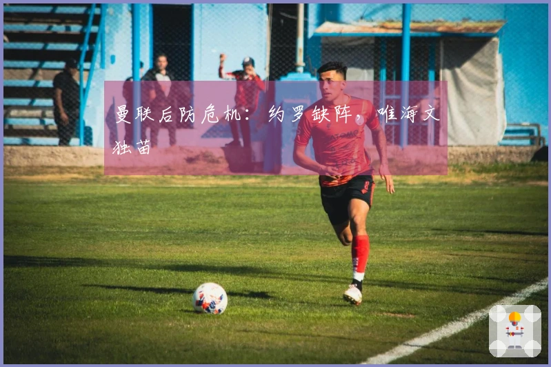 曼联后防危机：约罗缺阵，唯海文独苗